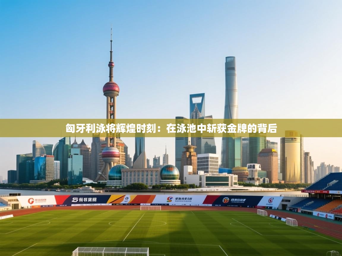 匈牙利泳将辉煌时刻：在泳池中斩获金牌的背后